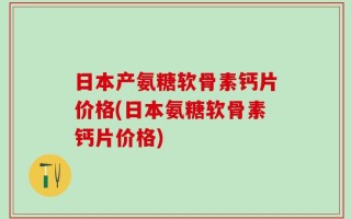日本产氨糖软骨素钙片价格(日本氨糖软骨素钙片价格)
