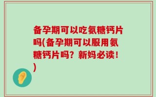 备孕期可以吃氨糖钙片吗(备孕期可以服用氨糖钙片吗？新妈必读！)