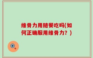 维骨力用随餐吃吗(如何正确服用维骨力？)