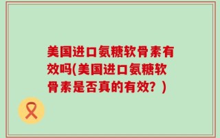 美国进口氨糖软骨素有效吗(美国进口氨糖软骨素是否真的有效？)