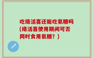 吃络活喜还能吃氨糖吗(络活喜使用期间可否同时食用氨糖？)