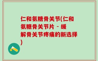 仁和氨糖骨关节(仁和氨糖骨关节片 - 缓解骨关节疼痛的新选择)