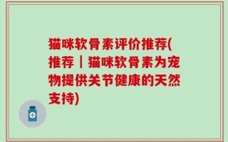 猫咪软骨素评价推荐(推荐｜猫咪软骨素为宠物提供关节健康的天然支持)