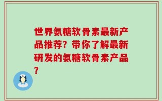 世界氨糖软骨素最新产品推荐？带你了解最新研发的氨糖软骨素产品？