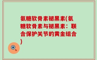 氨糖软骨素褪黑素(氨糖软骨素与褪黑素：联合保护关节的黄金组合)
