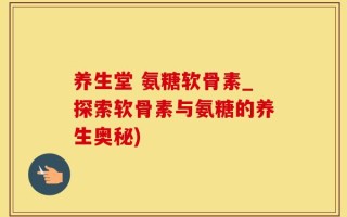 养生堂 氨糖软骨素_探索软骨素与氨糖的养生奥秘)