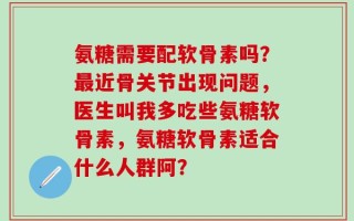 氨糖需要配软骨素吗？最近骨关节出现问题，医生叫我多吃些氨糖软骨素，氨糖软骨素适合什么人群阿？