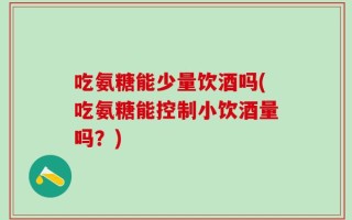 吃氨糖能少量饮酒吗(吃氨糖能控制小饮酒量吗？)
