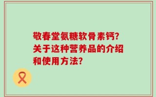 敬春堂氨糖软骨素钙？关于这种营养品的介绍和使用方法？