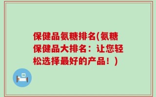 保健品氨糖排名(氨糖保健品大排名：让您轻松选择最好的产品！)