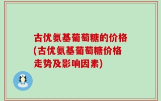 古优氨基葡萄糖的价格(古优氨基葡萄糖价格走势及影响因素)