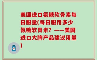 美国进口氨糖软骨素每日服量(每日服用多少氨糖软骨素？——美国进口大牌产品建议用量)