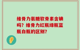 维骨力氨糖软骨素含碘吗？维骨力红瓶绿瓶蓝瓶白瓶的区别？