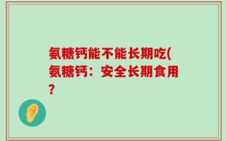 氨糖钙能不能长期吃(氨糖钙：安全长期食用？