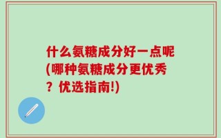 什么氨糖成分好一点呢(哪种氨糖成分更优秀？优选指南!)