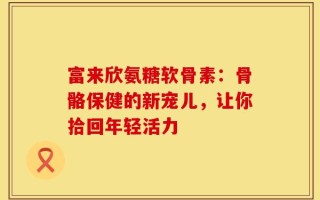 富来欣氨糖软骨素：骨骼保健的新宠儿，让你拾回年轻活力