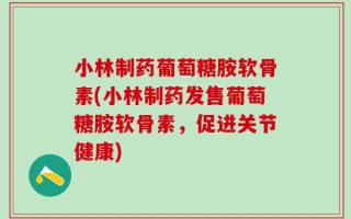 小林制药葡萄糖胺软骨素(小林制药发售葡萄糖胺软骨素，促进关节健康)