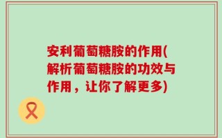 安利葡萄糖胺的作用(解析葡萄糖胺的功效与作用，让你了解更多)