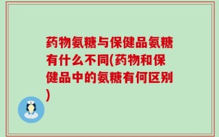药物氨糖与保健品氨糖有什么不同(药物和保健品中的氨糖有何区别)