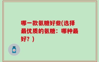哪一款氨糖好些(选择最优质的氨糖：哪种最好？)