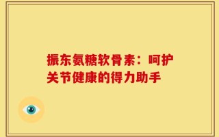 振东氨糖软骨素：呵护关节健康的得力助手