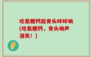 吃氨糖钙后骨头咔咔响(吃氨糖钙，骨头响声消失！)