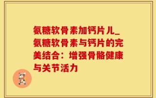氨糖软骨素加钙片儿_氨糖软骨素与钙片的完美结合：增强骨骼健康与关节活力