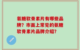 氨糖软骨素片有哪些品牌？市面上常见的氨糖软骨素片品牌介绍？