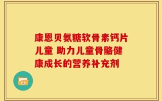 康恩贝氨糖软骨素钙片儿童 助力儿童骨骼健康成长的营养补充剂