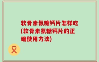 软骨素氨糖钙片怎样吃(软骨素氨糖钙片的正确使用方法)