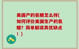 美国产的氨糖怎么样(如何评价美国生产的氨糖？简单解读其优缺点！)