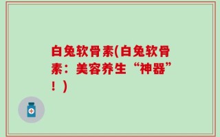 白兔软骨素(白兔软骨素：美容养生“神器”！)