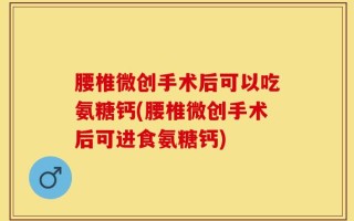 腰椎微创手术后可以吃氨糖钙(腰椎微创手术后可进食氨糖钙)