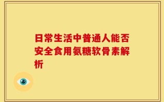 日常生活中普通人能否安全食用氨糖软骨素解析