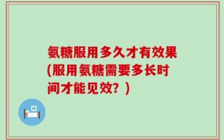 氨糖服用多久才有效果(服用氨糖需要多长时间才能见效？)