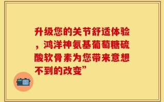 升级您的关节舒适体验，鸿洋神氨基葡萄糖硫酸软骨素为您带来意想不到的改变”
