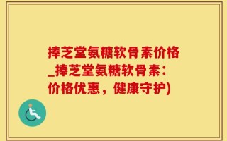 捧芝堂氨糖软骨素价格_捧芝堂氨糖软骨素：价格优惠，健康守护)