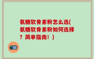 氨糖软骨素粉怎么选(氨糖软骨素粉如何选择？简单指南！)