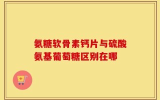 氨糖软骨素钙片与硫酸氨基葡萄糖区别在哪