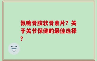 氨糖骨胶软骨素片？关于关节保健的最佳选择？