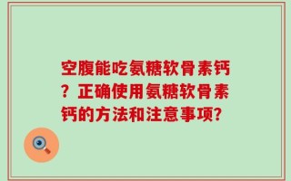 空腹能吃氨糖软骨素钙？正确使用氨糖软骨素钙的方法和注意事项？