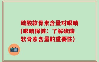 硫酸软骨素含量对眼睛(眼睛保健：了解硫酸软骨素含量的重要性)