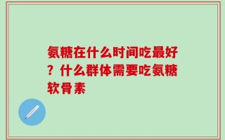 氨糖在什么时间吃最好？什么群体需要吃氨糖软骨素