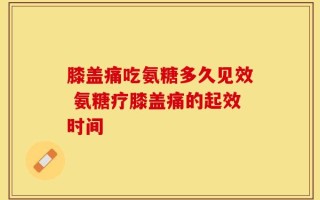 膝盖痛吃氨糖多久见效 氨糖疗膝盖痛的起效时间