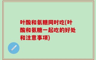 叶酸和氨糖同时吃(叶酸和氨糖一起吃的好处和注意事项)