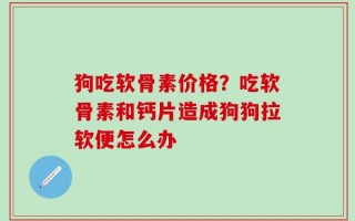 狗吃软骨素价格？吃软骨素和钙片造成狗狗拉软便怎么办