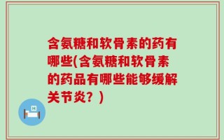 含氨糖和软骨素的药有哪些(含氨糖和软骨素的药品有哪些能够缓解关节炎？)