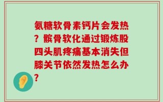 氨糖软骨素钙片会发热？髌骨软化通过锻炼股四头肌疼痛基本消失但膝关节依然发热怎么办？