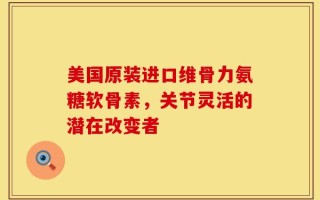 美国原装进口维骨力氨糖软骨素，关节灵活的潜在改变者