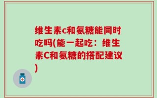 维生素c和氨糖能同时吃吗(能一起吃：维生素C和氨糖的搭配建议)
